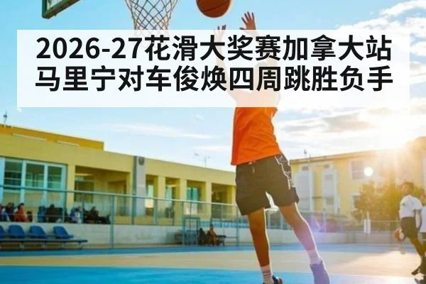 2026-27花滑大奖赛加拿大站马里宁对车俊焕四周跳胜负手